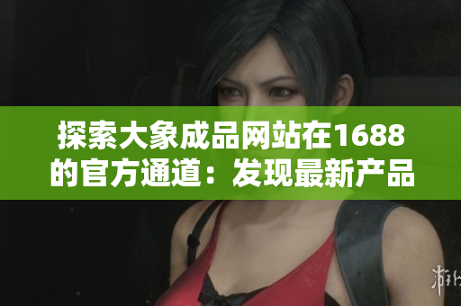 探索大象成品網(wǎng)站在1688的官方通道：發(fā)現(xiàn)最新產(chǎn)品、最佳價格！