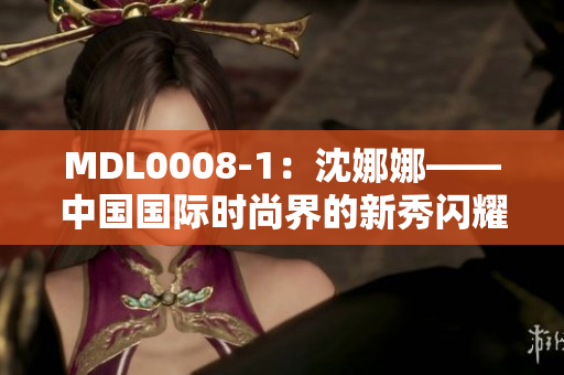 MDL0008-1：沈娜娜——中國(guó)國(guó)際時(shí)尚界的新秀閃耀登場(chǎng)