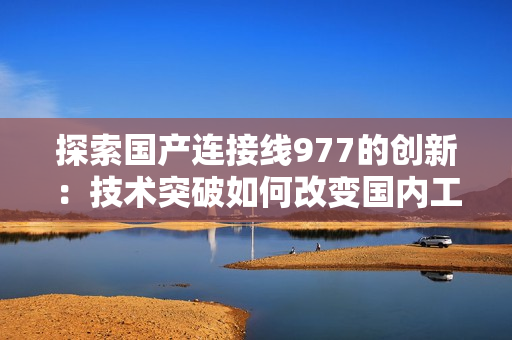 探索國(guó)產(chǎn)連接線977的創(chuàng)新：技術(shù)突破如何改變國(guó)內(nèi)工業(yè)制造格局