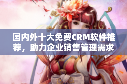 國內外十大免費CRM軟件推薦，助力企業(yè)銷售管理需求