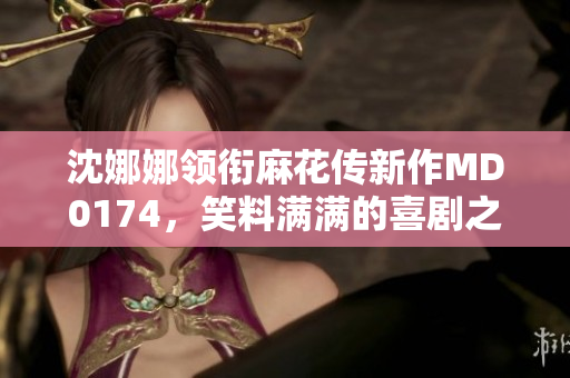 沈娜娜領(lǐng)銜麻花傳新作MD0174，笑料滿滿的喜劇之旅