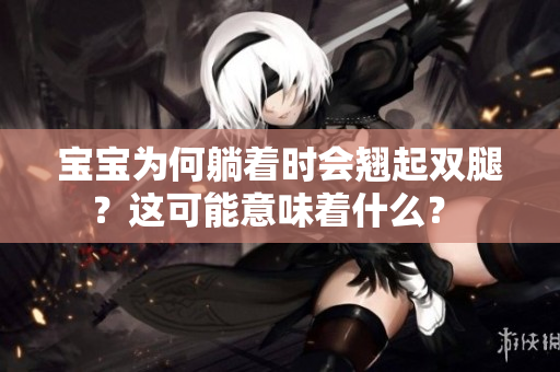 寶寶為何躺著時會翹起雙腿？這可能意味著什么？ 