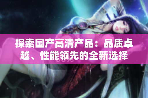 探索國產(chǎn)高清產(chǎn)品：品質(zhì)卓越、性能領(lǐng)先的全新選擇