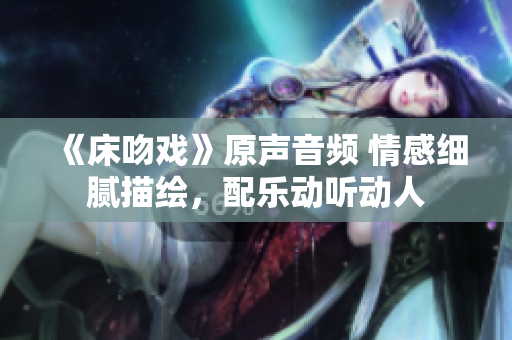 《床吻戲》原聲音頻 情感細(xì)膩描繪，配樂動(dòng)聽動(dòng)人