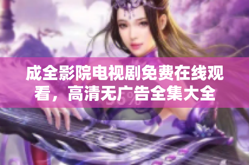 成全影院電視劇免費(fèi)在線觀看，高清無廣告全集大全