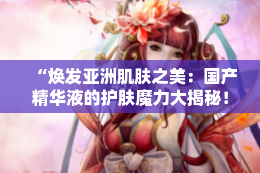 “煥發(fā)亞洲肌膚之美：國(guó)產(chǎn)精華液的護(hù)膚魔力大揭秘！”