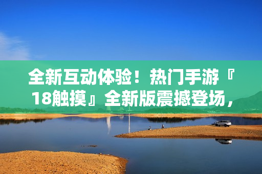全新互動(dòng)體驗(yàn)！熱門手游『18觸摸』全新版震撼登場(chǎng)，引爆你的游戲激情！