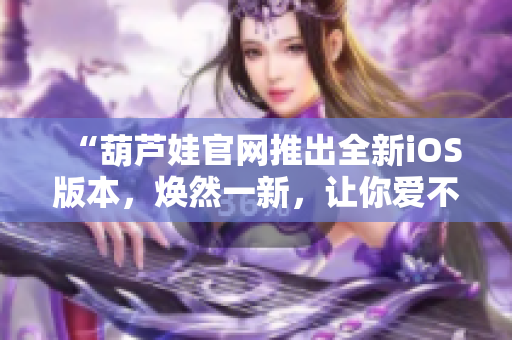 “葫蘆娃官網(wǎng)推出全新iOS版本，煥然一新，讓你愛不釋手！”