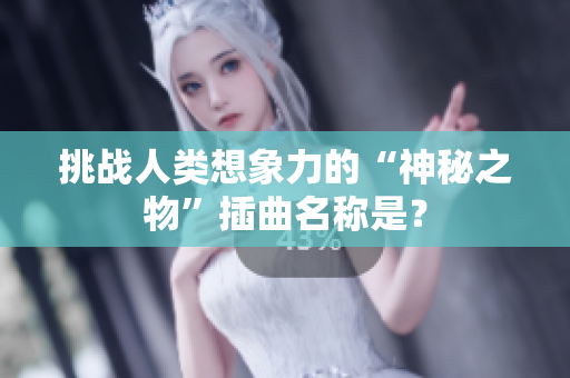 挑戰(zhàn)人類想象力的“神秘之物”插曲名稱是？