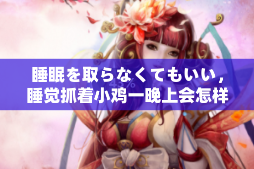 睡眠を取らなくてもいい，睡覺抓著小雞一晚上會怎樣，睡過年紀最大的多少歲六十多，水潤緊致銷魂低吟古代，水潤緊致銷魂低吟，說說都是怎么的干對象的802