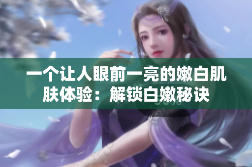 一個(gè)讓人眼前一亮的嫩白肌膚體驗(yàn)：解鎖白嫩秘訣