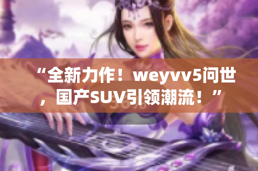 “全新力作！weyvv5問世，國產(chǎn)SUV引領(lǐng)潮流！”