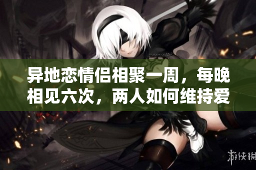異地戀情侶相聚一周，每晚相見六次，兩人如何維持愛情熱度？