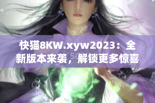 快貓8KW.xyw2023：全新版本來襲，解鎖更多驚喜功能！