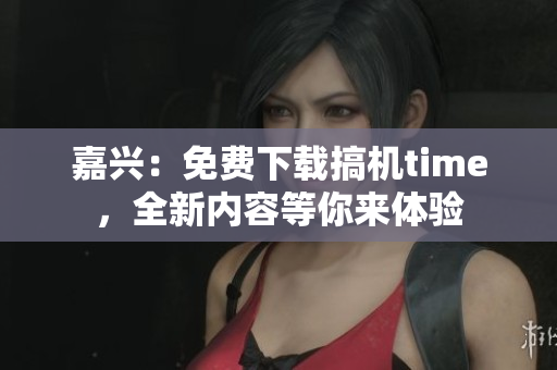 嘉興：免費下載搞機time，全新內(nèi)容等你來體驗