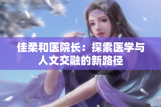 佳柔和醫(yī)院長：探索醫(yī)學(xué)與人文交融的新路徑