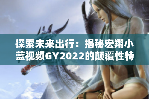 探索未來(lái)出行：揭秘宏翔小藍(lán)視頻GY2022的顛覆性特性與創(chuàng)新技術(shù)