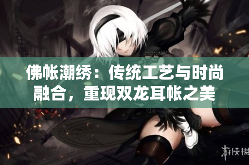 佛帳潮繡：傳統(tǒng)工藝與時尚融合，重現(xiàn)雙龍耳帳之美