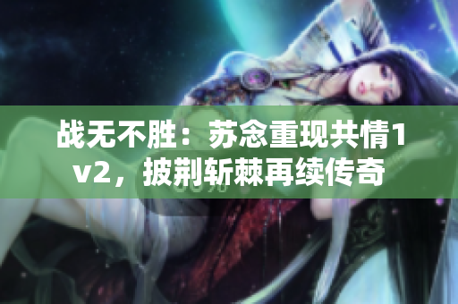 戰(zhàn)無不勝：蘇念重現(xiàn)共情1v2，披荊斬棘再續(xù)傳奇