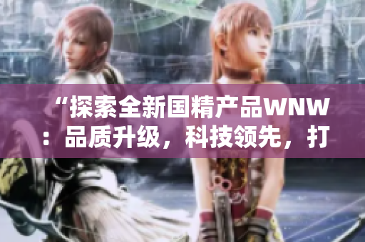 “探索全新國精產(chǎn)品WNW：品質(zhì)升級，科技領(lǐng)先，打造全新消費體驗！”