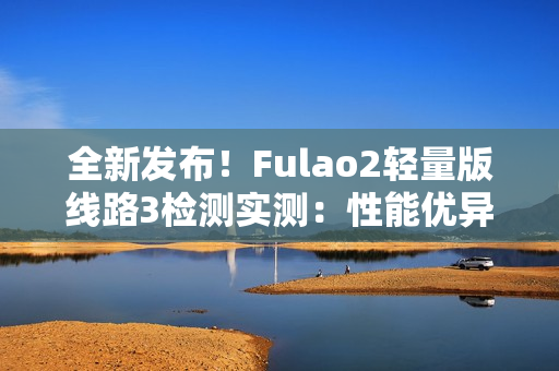全新發(fā)布！Fulao2輕量版線路3檢測實測：性能優(yōu)異，速度更快