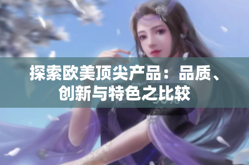 探索歐美頂尖產(chǎn)品：品質(zhì)、創(chuàng)新與特色之比較
