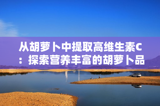 從胡蘿卜中提取高維生素C：探索營養(yǎng)豐富的胡蘿卜品種