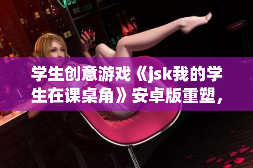 學(xué)生創(chuàng)意游戲《jsk我的學(xué)生在課桌角》安卓版重塑，歡樂(lè)挑戰(zhàn)等待解鎖