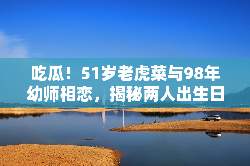 吃瓜！51歲老虎菜與98年幼師相戀，揭秘兩人出生日期的神秘故事
