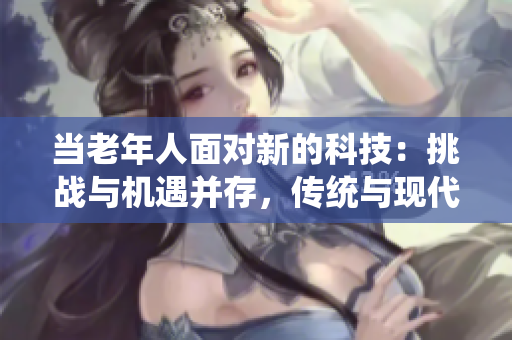 當(dāng)老年人面對(duì)新的科技：挑戰(zhàn)與機(jī)遇并存，傳統(tǒng)與現(xiàn)代的碰撞