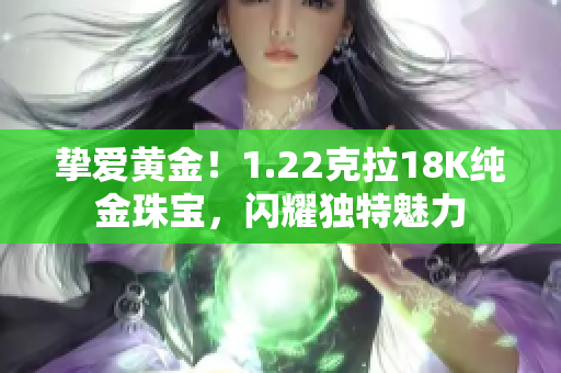 摯愛黃金！1.22克拉18K純金珠寶，閃耀獨(dú)特魅力