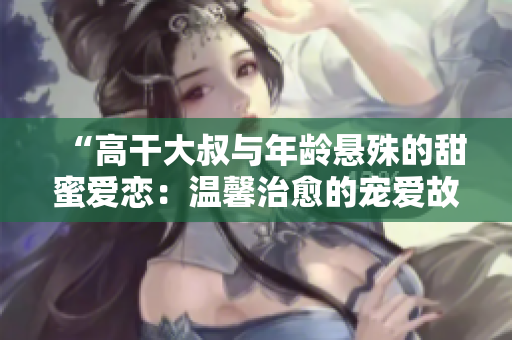 “高干大叔與年齡懸殊的甜蜜愛戀：溫馨治愈的寵愛故事”
