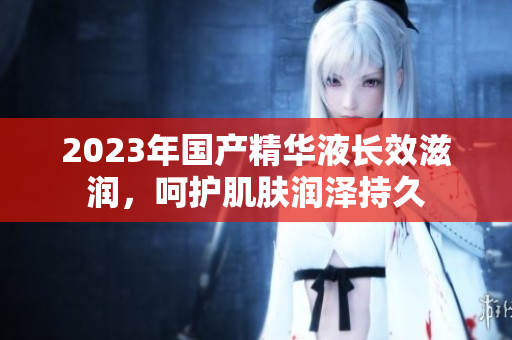 2023年國產(chǎn)精華液長效滋潤，呵護(hù)肌膚潤澤持久