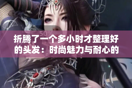 折騰了一個(gè)多小時(shí)才整理好的頭發(fā)：時(shí)尚魅力與耐心的成果
