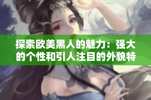 探索歐美黑人的魅力：強(qiáng)大的個(gè)性和引人注目的外貌特征