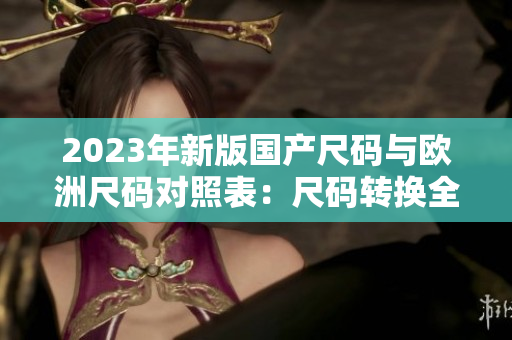 2023年新版國產(chǎn)尺碼與歐洲尺碼對照表：尺碼轉(zhuǎn)換全攻略