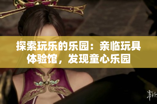 探索玩樂的樂園：親臨玩具體驗館，發(fā)現(xiàn)童心樂園