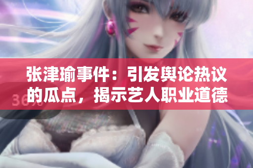 張津瑜事件：引發(fā)輿論熱議的瓜點，揭示藝人職業(yè)道德的關(guān)鍵挑戰(zhàn)