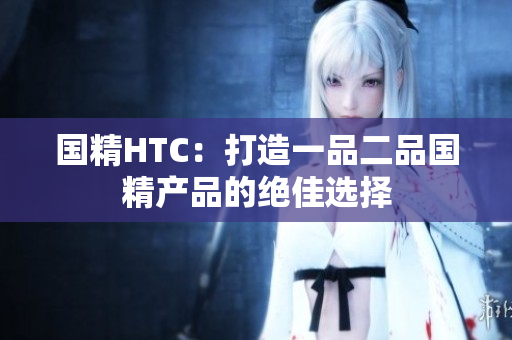 國(guó)精HTC：打造一品二品國(guó)精產(chǎn)品的絕佳選擇