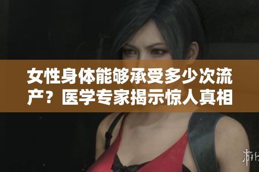 女性身體能夠承受多少次流產(chǎn)？醫(yī)學專家揭示驚人真相