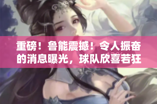 重磅！魯能震撼！令人振奮的消息曝光，球隊欣喜若狂