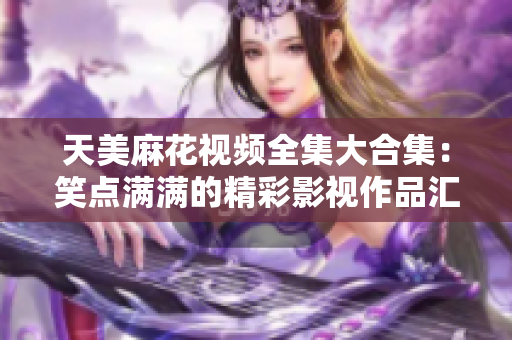 天美麻花視頻全集大合集：笑點(diǎn)滿滿的精彩影視作品匯總