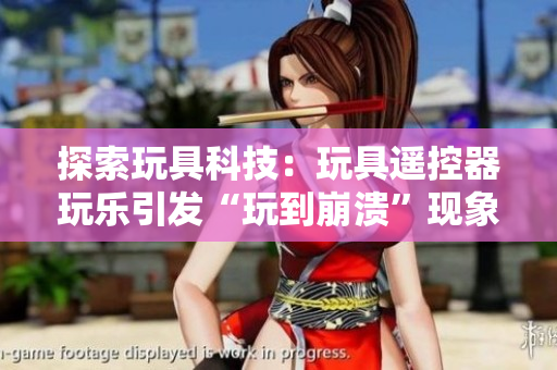 探索玩具科技：玩具遙控器玩樂引發(fā)“玩到崩潰”現(xiàn)象