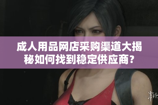 成人用品網(wǎng)店采購渠道大揭秘如何找到穩(wěn)定供應(yīng)商？