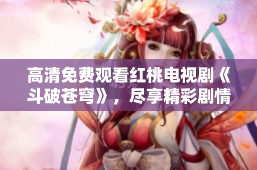 高清免費觀看紅桃電視劇《斗破蒼穹》，盡享精彩劇情