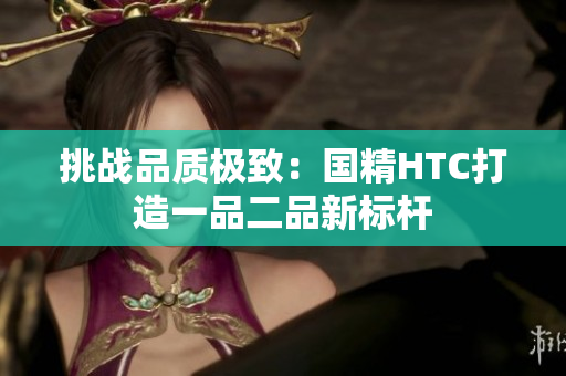 挑戰(zhàn)品質(zhì)極致：國精HTC打造一品二品新標(biāo)桿