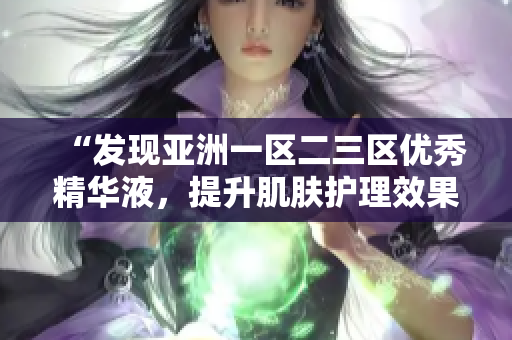 “發(fā)現(xiàn)亞洲一區(qū)二三區(qū)優(yōu)秀精華液，提升肌膚護(hù)理效果的秘密揭秘！”