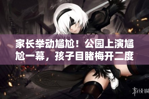 家長舉動尷尬！公園上演尷尬一幕，孩子目睹梅開二度場景