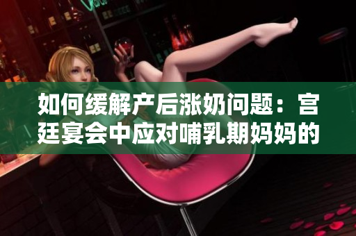 如何緩解產(chǎn)后漲奶問題：宮廷宴會中應對哺乳期媽媽的不適技巧