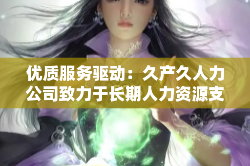 優(yōu)質(zhì)服務(wù)驅(qū)動(dòng)：久產(chǎn)久人力公司致力于長期人力資源支持